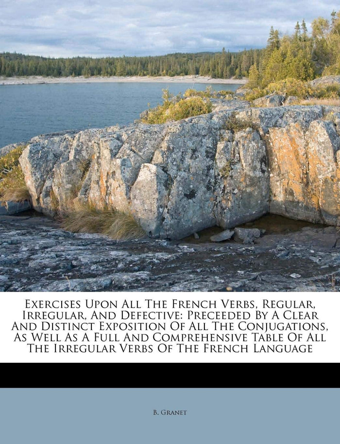Exercises Upon All The French Verbs, Regular, Irregular, And Defective: Preceeded By A Clear And Distinct Exposition Of All The Conjugations, As Well ... The Irregular Verbs Of The French Language by B. Granet - Paperback cover