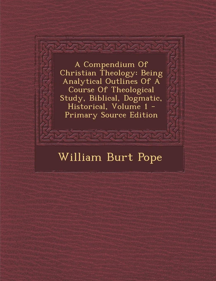 A Compendium Of Christian Theology: Being Analytical Outlines Of A Course Of Theological Study, Biblical, Dogmatic, Historical, Volume 1 by William Burt Pope - Paperback cover